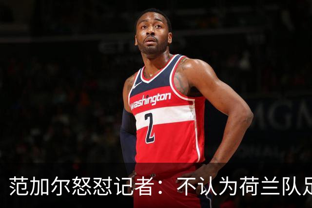 范加尔怒怼记者：不认为荷兰队足球沉闷 为晋级骄傲