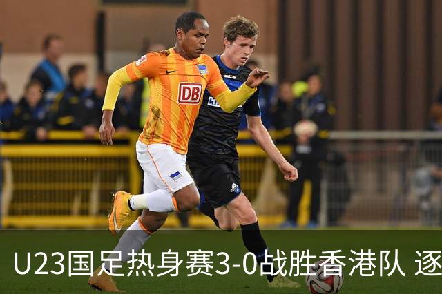 U23国足热身赛3-0战胜香港队 逐梦之路展现希望的光芒